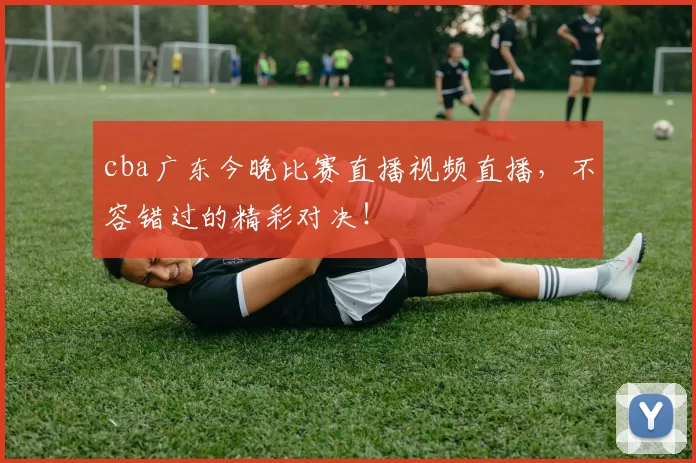 cba广东今晚比赛直播视频直播，不容错过的精彩对决！