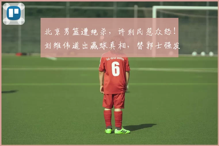 北京男篮遭绝杀,许利民惹众怒!刘维伟道出赢球真相,替郭士强发愁