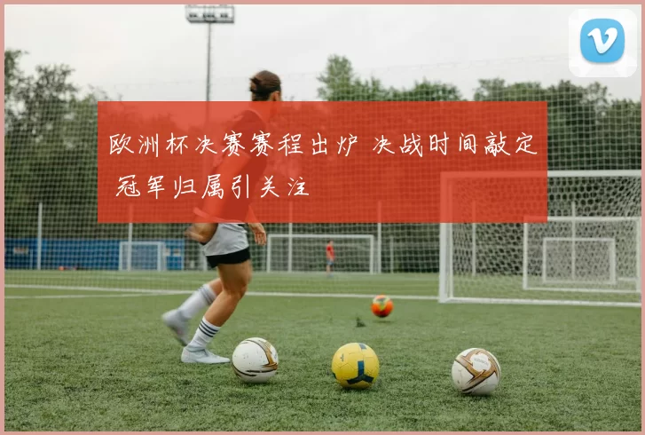 欧洲杯决赛赛程出炉 决战时间敲定 冠军归属引关注