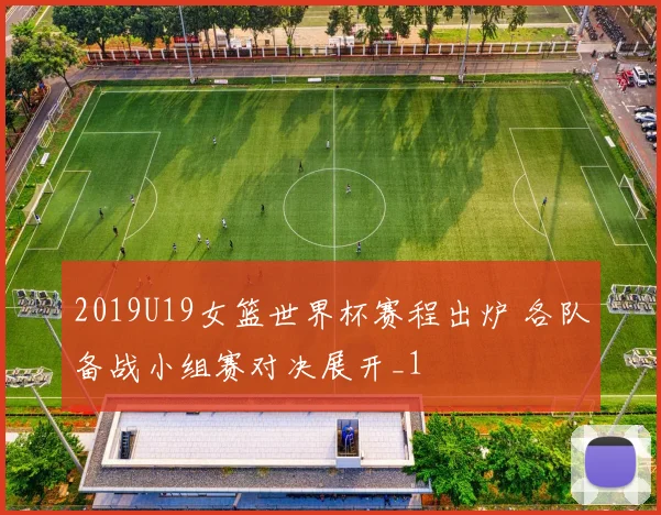 2019U19女篮世界杯赛程出炉 各队备战小组赛对决展开_1