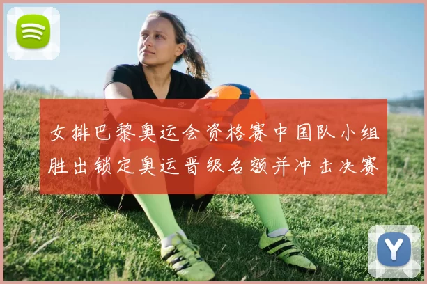 女排巴黎奥运会资格赛中国队小组胜出锁定奥运晋级名额并冲击决赛