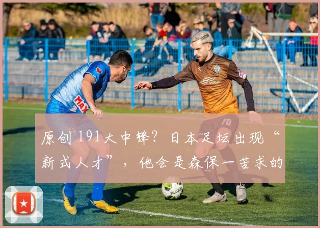 原创 191大中锋？日本足坛出现“新式人才”，他会是森保一苦求的他么