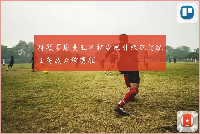 孙颖莎蒯曼亚洲杯合练升级双打配合备战后续赛程