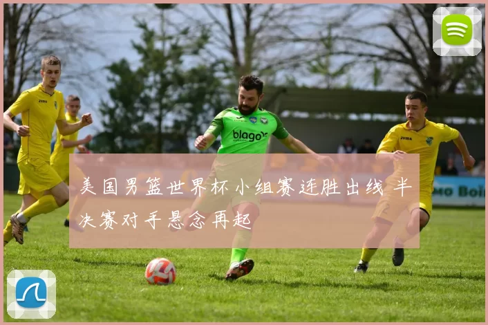美国男篮世界杯小组赛连胜出线 半决赛对手悬念再起