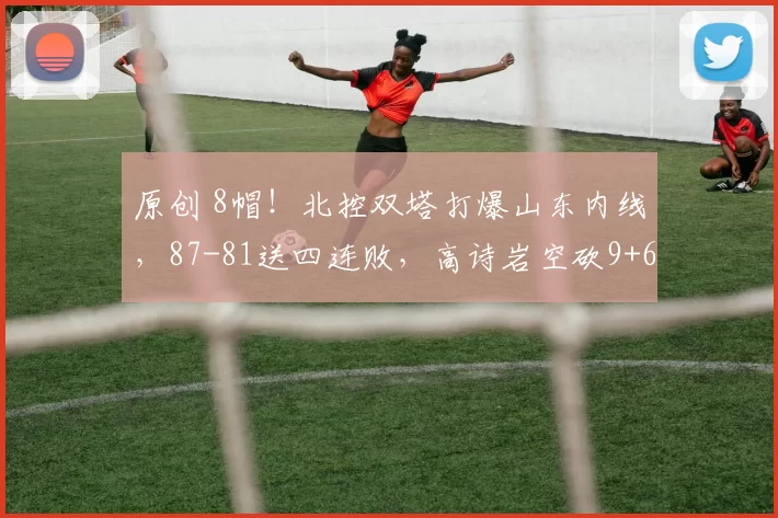 原创 8帽！北控双塔打爆山东内线，87-81送四连败，高诗岩空砍9+6