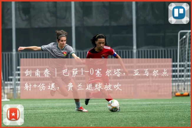 剑南春丨巴萨1-0塞尔塔，亚马尔点射+伤退，费兰进球被吹