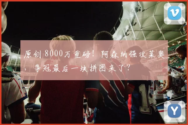 原创 8000万重磅!阿森纳强攻莱奥,争冠最后一块拼图来了?