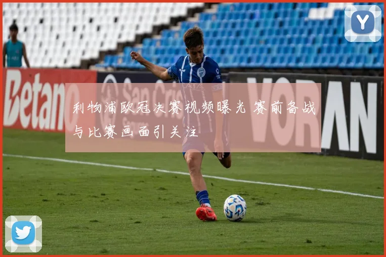 利物浦欧冠决赛视频曝光 赛前备战与比赛画面引关注