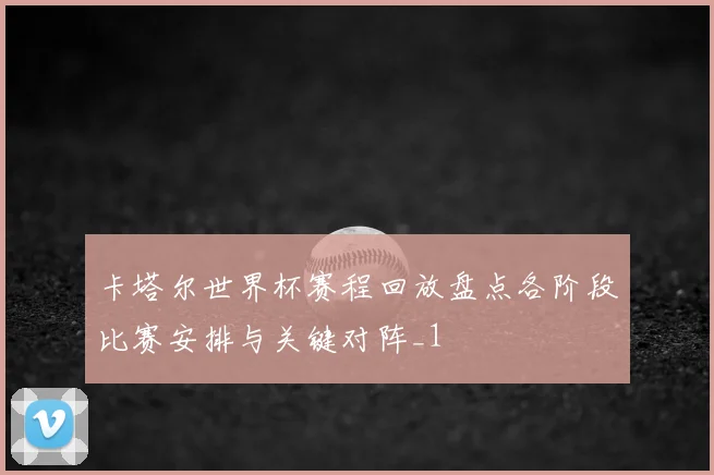 卡塔尔世界杯赛程回放盘点各阶段比赛安排与关键对阵_1