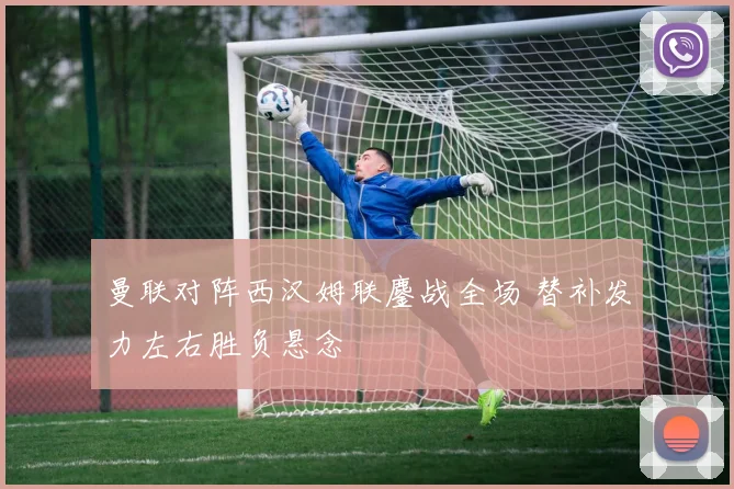 曼联对阵西汉姆联鏖战全场 替补发力左右胜负悬念