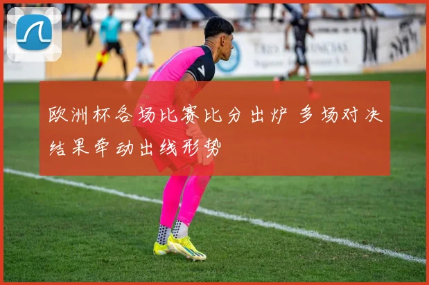 欧洲杯各场比赛比分出炉 多场对决结果牵动出线形势