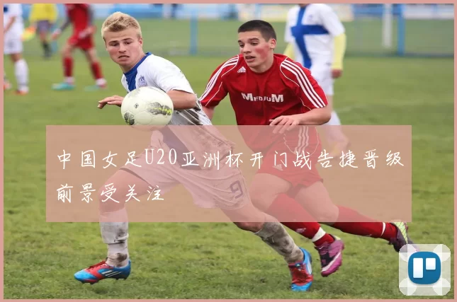 中国女足U20亚洲杯开门战告捷晋级前景受关注