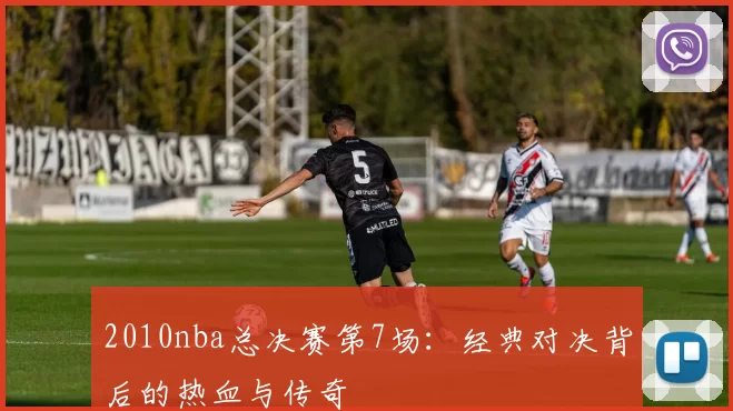 2010nba总决赛第7场：经典对决背后的热血与传奇