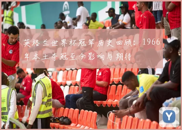 英格兰世界杯冠军历史回顾:1966年本土夺冠至今影响与期待