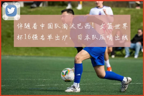 伴随着中国队淘汰巴西!女篮世界杯16强名单出炉,日本队压哨出线