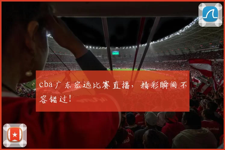 cba广东宏远比赛直播，精彩瞬间不容错过！
