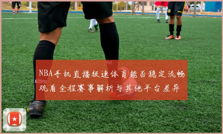 NBA手机直播极速体育能否稳定流畅观看全程赛事解析与其他平台差异