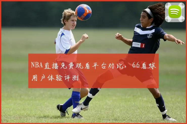 NBA直播免费观看平台对比，66看球用户体验评测