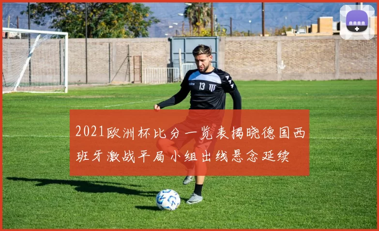 2021欧洲杯比分一览表揭晓德国西班牙激战平局小组出线悬念延续