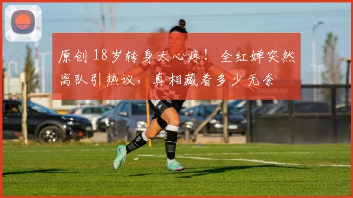 原创 18岁转身太心疼！全红婵突然离队引热议，真相藏着多少无奈