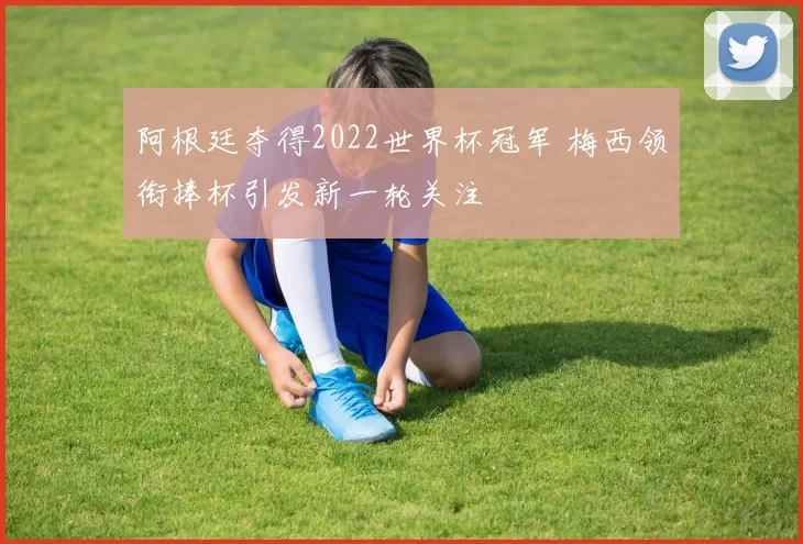 阿根廷夺得2022世界杯冠军 梅西领衔捧杯引发新一轮关注