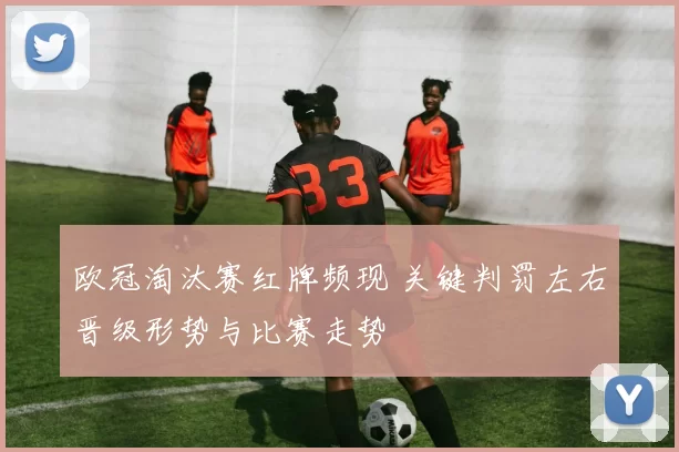 欧冠淘汰赛红牌频现 关键判罚左右晋级形势与比赛走势