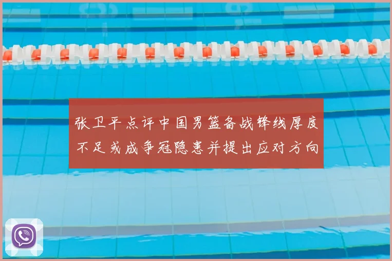 张卫平点评中国男篮备战锋线厚度不足或成争冠隐患并提出应对方向
