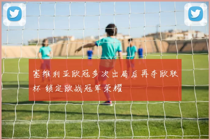 塞维利亚欧冠多次出局后再夺欧联杯 锁定欧战冠军荣耀