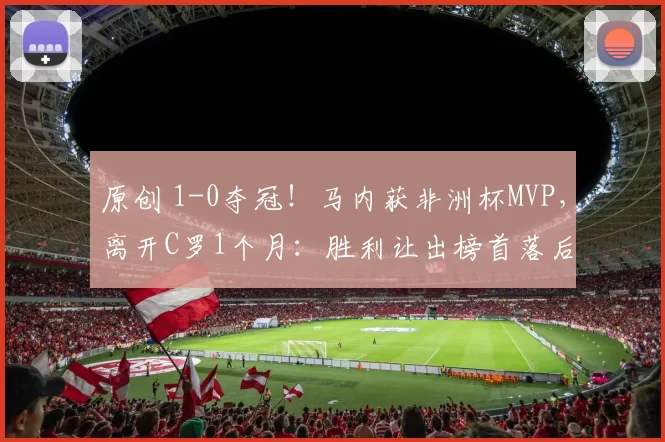 原创 1-0夺冠!马内获非洲杯MVP,离开C罗1个月:胜利让出榜首落后7分