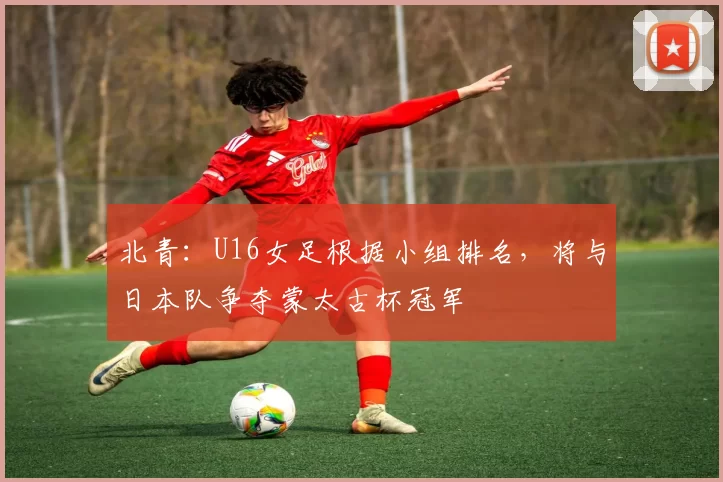 北青：U16女足根据小组排名，将与日本队争夺蒙太古杯冠军