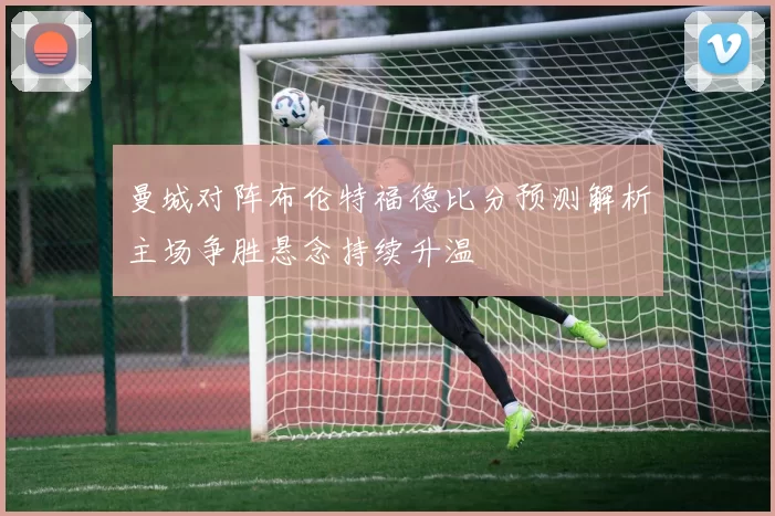 曼城对阵布伦特福德比分预测解析主场争胜悬念持续升温