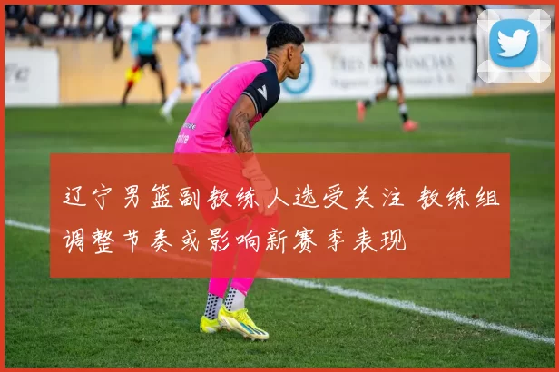 辽宁男篮副教练人选受关注 教练组调整节奏或影响新赛季表现