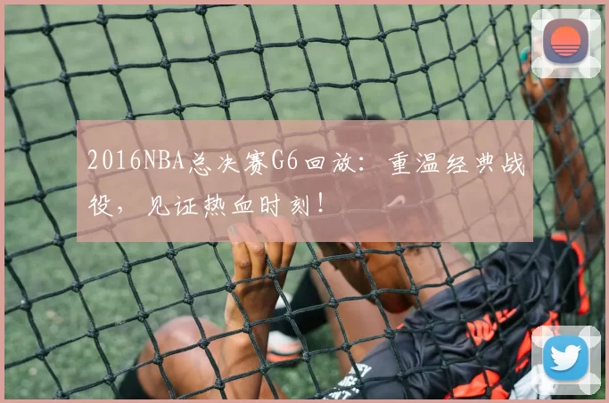 2016NBA总决赛G6回放:重温经典战役,见证热血时刻!