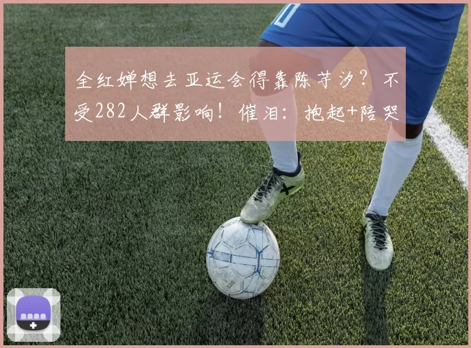 全红婵想去亚运会得靠陈芋汐？不受282人群影响！催泪：抱起+陪哭