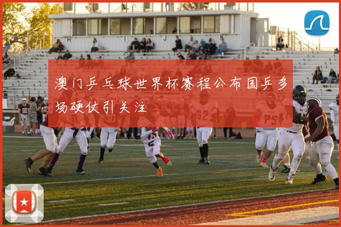 澳门乒乓球世界杯赛程公布国乒多场硬仗引关注