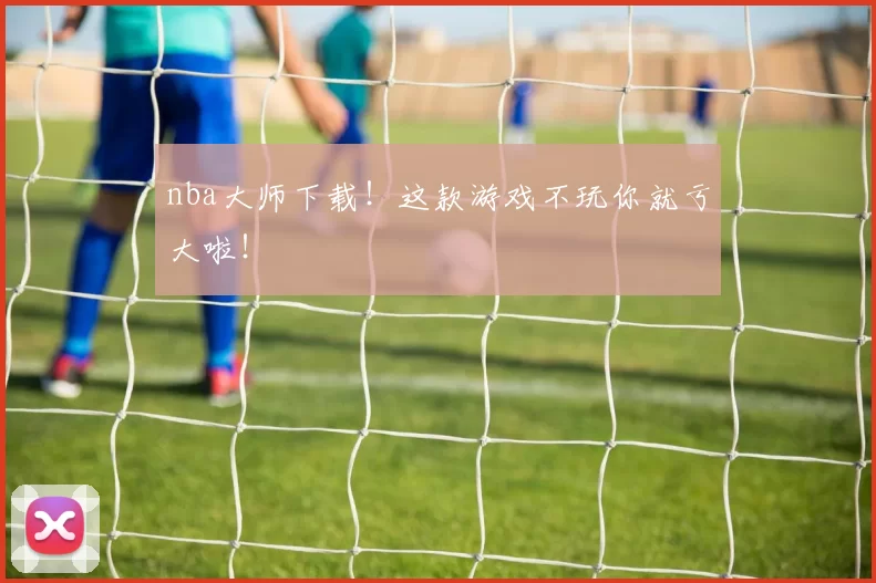 nba大师下载！这款游戏不玩你就亏大啦！