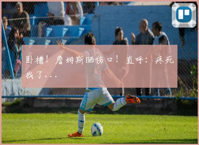 卧槽!詹姆斯晒伤口!直呼:疼死我了...