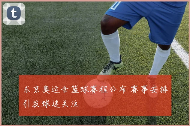东京奥运会篮球赛程公布 赛事安排引发球迷关注
