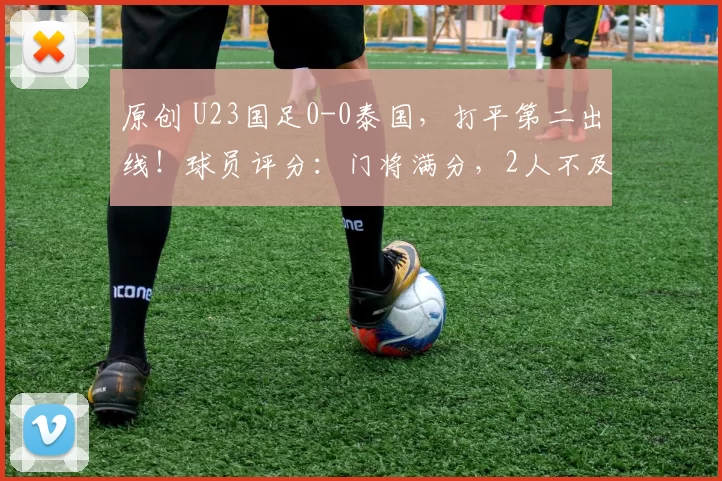 原创 U23国足0-0泰国，打平第二出线！球员评分：门将满分，2人不及格