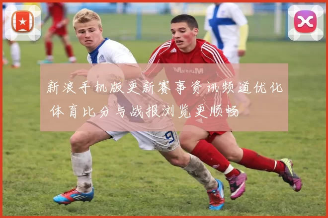 新浪手机版更新赛事资讯频道优化 体育比分与战报浏览更顺畅
