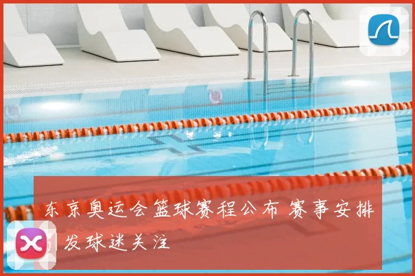 东京奥运会篮球赛程公布 赛事安排引发球迷关注