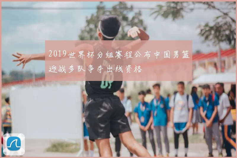 2019世界杯分组赛程公布中国男篮迎战多队争夺出线资格
