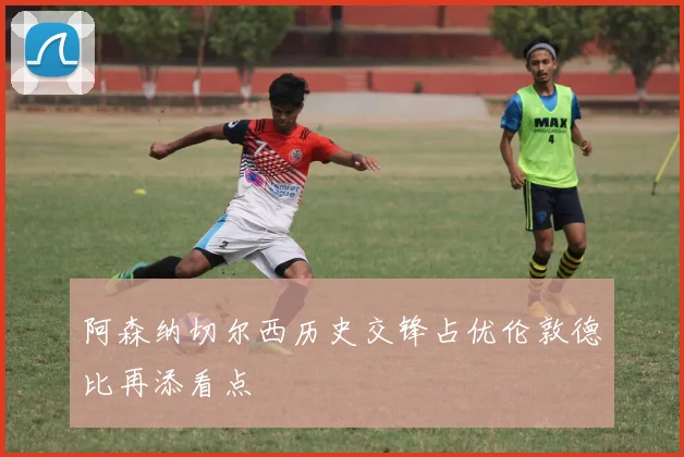 阿森纳切尔西历史交锋占优伦敦德比再添看点