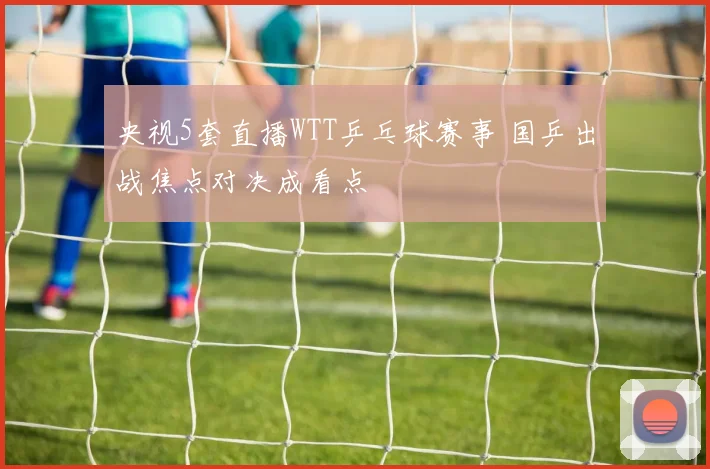 央视5套直播WTT乒乓球赛事 国乒出战焦点对决成看点