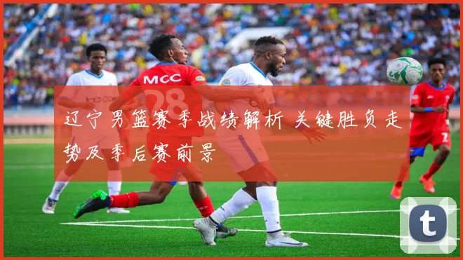 辽宁男篮赛季战绩解析 关键胜负走势及季后赛前景