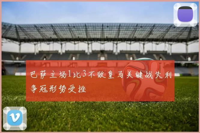 巴萨主场1比3不敌皇马关键战失利争冠形势受挫