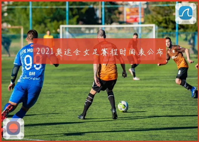 2021奥运会女足赛程时间表公布