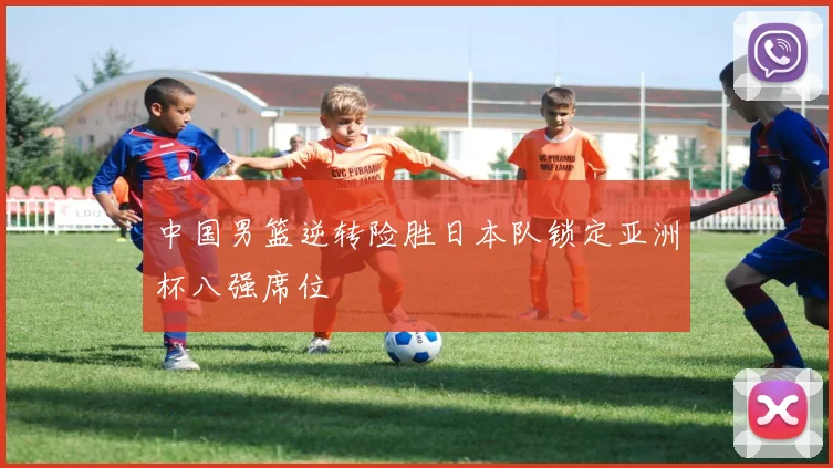 中国男篮逆转险胜日本队锁定亚洲杯八强席位