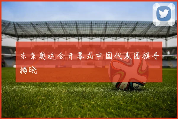 东京奥运会开幕式中国代表团旗手揭晓