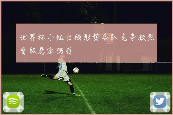 世界杯小组出线形势各队竞争激烈晋级悬念仍存